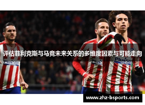 评估菲利克斯与马竞未来关系的多维度因素与可能走向 评估菲利克斯与马竞未来关系的多维度因素与可能走向