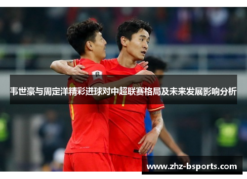韦世豪与周定洋精彩进球对中超联赛格局及未来发展影响分析 韦世豪与周定洋精彩进球对中超联赛格局及未来发展影响分析