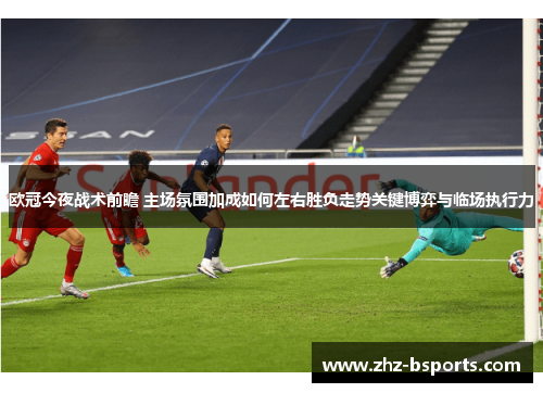 欧冠今夜战术前瞻 主场氛围加成如何左右胜负走势关键博弈与临场执行力 欧冠今夜战术前瞻 主场氛围加成如何左右胜负走势关键博弈与临场执行力